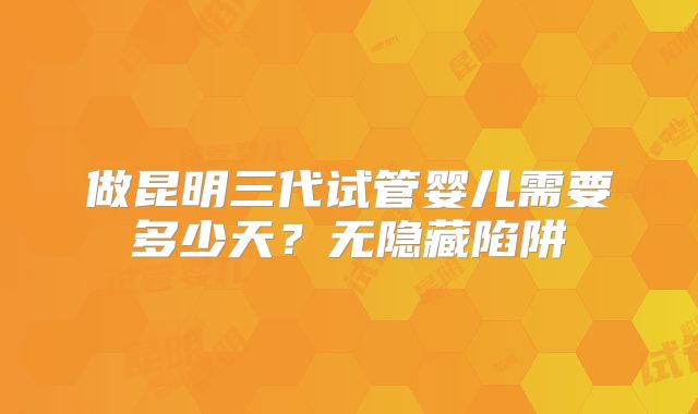 做昆明三代试管婴儿需要多少天？无隐藏陷阱