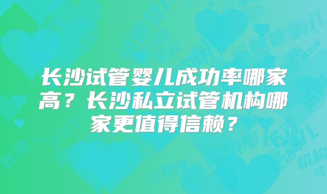 长沙试管婴儿成功率哪家高？长沙私立试管机构哪家更值得信赖？
