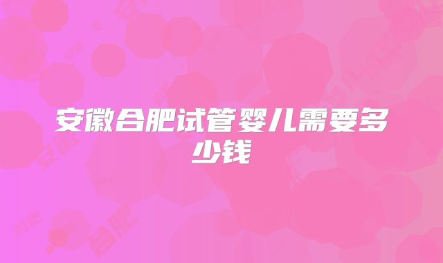 安徽合肥试管婴儿需要多少钱