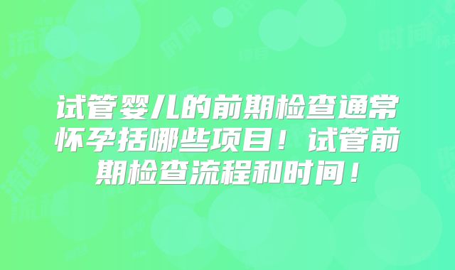试管婴儿的前期检查通常怀孕括哪些项目！试管前期检查流程和时间！