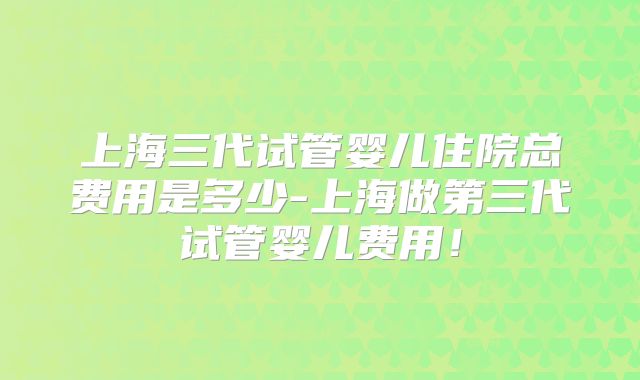 上海三代试管婴儿住院总费用是多少-上海做第三代试管婴儿费用！