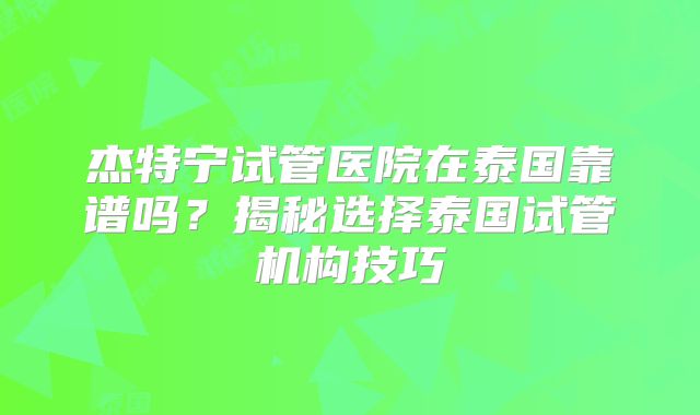 杰特宁试管医院在泰国靠谱吗？揭秘选择泰国试管机构技巧