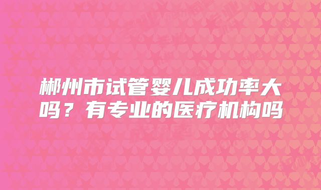 郴州市试管婴儿成功率大吗？有专业的医疗机构吗