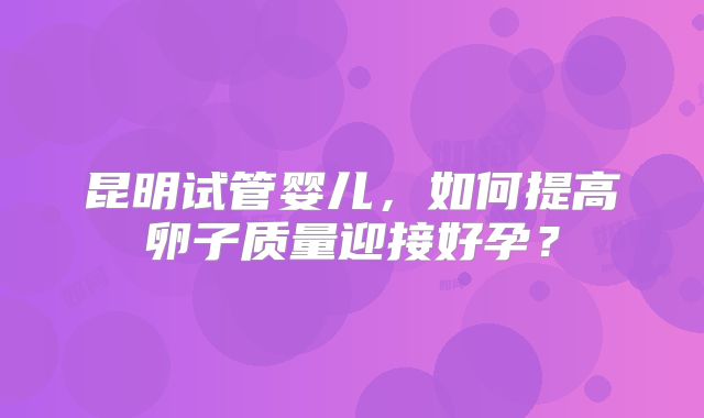 昆明试管婴儿,如何提高卵子质量迎接好孕?