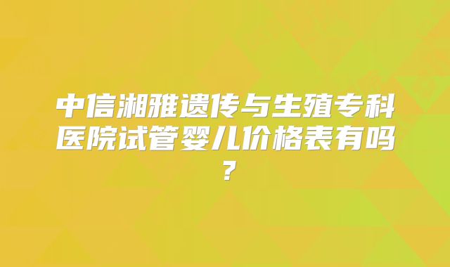 中信湘雅遗传与生殖专科医院试管婴儿价格表有吗？