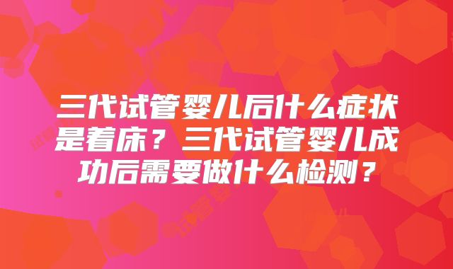 三代试管婴儿后什么症状是着床?三代试管婴儿成功后需要做什么检测?