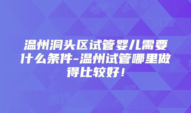 温州洞头区试管婴儿需要什么条件-温州试管哪里做得比较好！