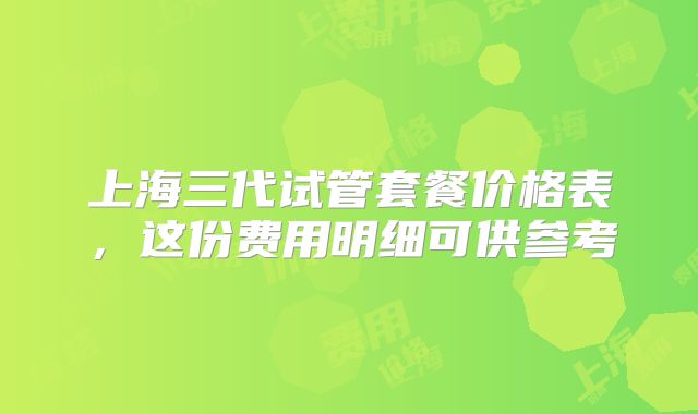 上海三代试管套餐价格表，这份费用明细可供参考