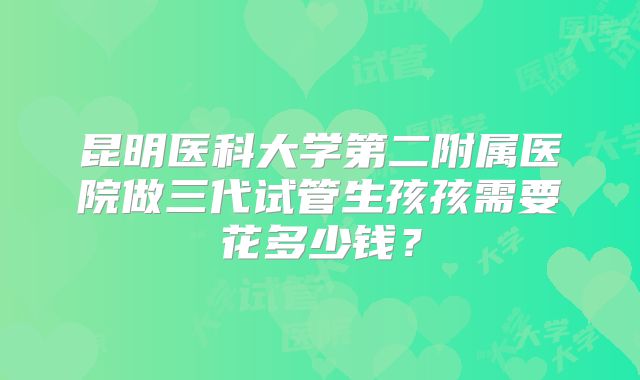昆明医科大学第二附属医院做三代试管生孩孩需要花多少钱？
