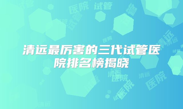 清远最厉害的三代试管医院排名榜揭晓