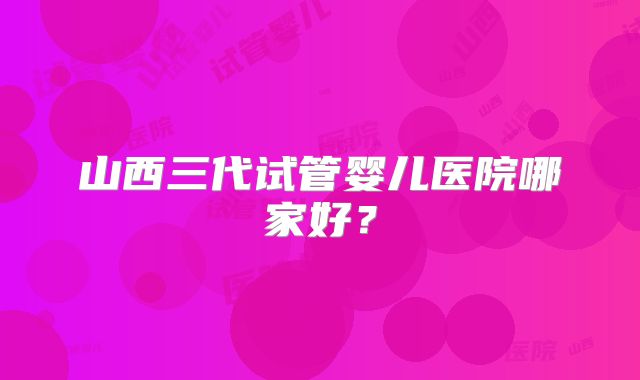 山西三代试管婴儿医院哪家好？
