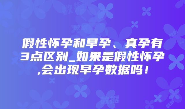 假性怀孕和早孕、真孕有3点区别_如果是假性怀孕,会出现早孕数据吗！