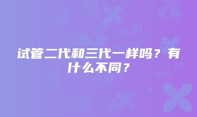 试管二代和三代一样吗？有什么不同？