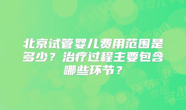 北京试管婴儿费用范围是多少？治疗过程主要包含哪些环节？