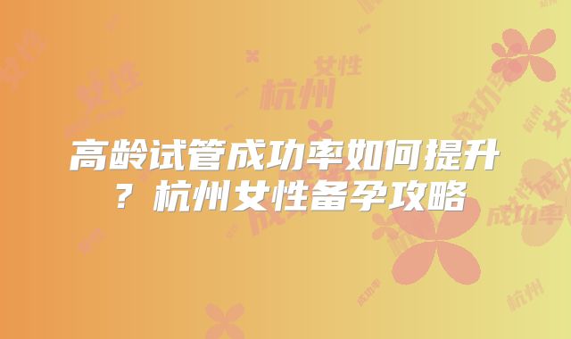 高龄试管成功率如何提升？杭州女性备孕攻略