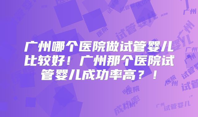广州哪个医院做试管婴儿比较好！广州那个医院试管婴儿成功率高？！
