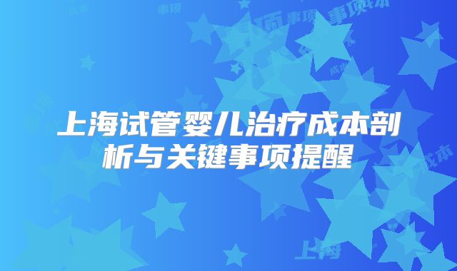 上海试管婴儿治疗成本剖析与关键事项提醒