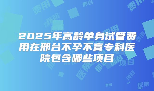 2025年高龄单身试管费用在邢台不孕不育专科医院包含哪些项目