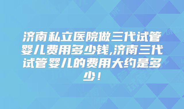 济南私立医院做三代试管婴儿费用多少钱,济南三代试管婴儿的费用大约是多少！