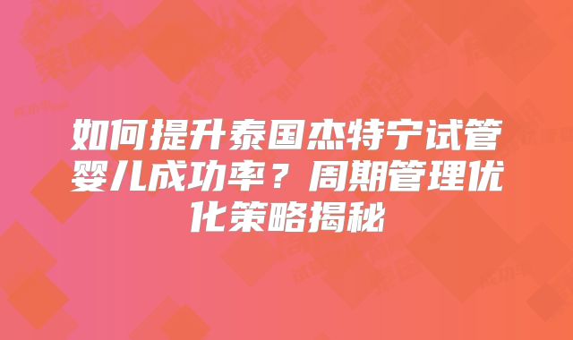 如何提升泰国杰特宁试管婴儿成功率？周期管理优化策略揭秘
