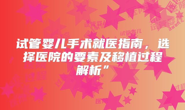 试管婴儿手术就医指南,选择医院的要素及移植过程解析”