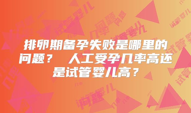 排卵期备孕失败是哪里的问题？ 人工受孕几率高还是试管婴儿高？