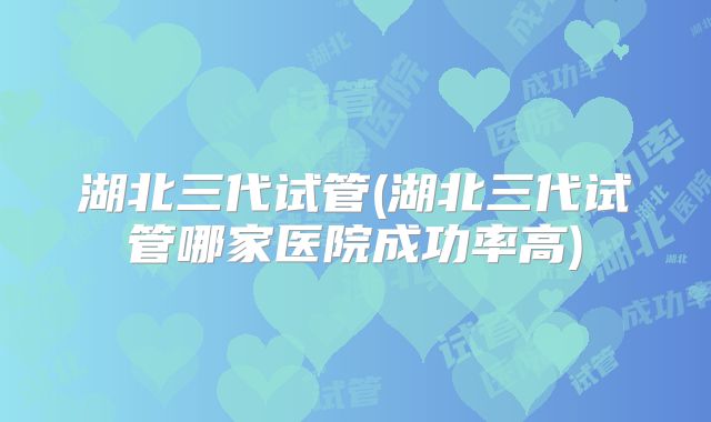 湖北三代试管(湖北三代试管哪家医院成功率高)