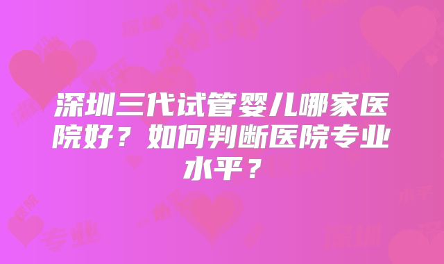 深圳三代试管婴儿哪家医院好？如何判断医院专业水平？
