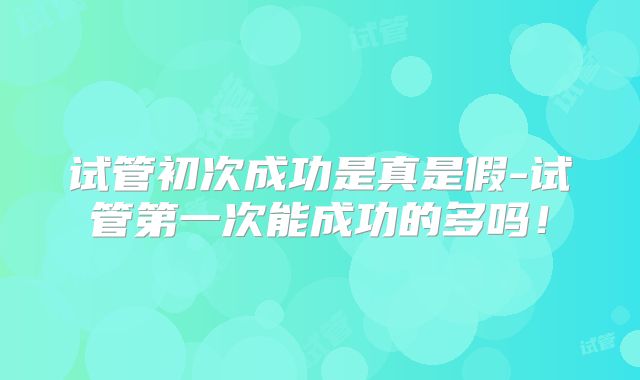 试管初次成功是真是假-试管第一次能成功的多吗！