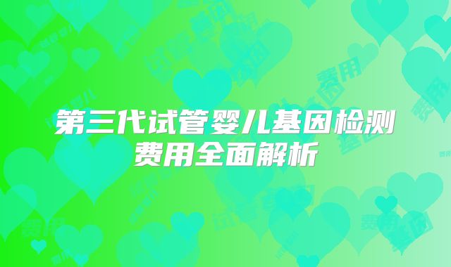 第三代试管婴儿基因检测费用全面解析