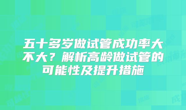 五十多岁做试管成功率大不大？解析高龄做试管的可能性及提升措施