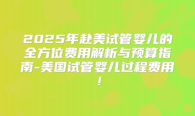 2025年赴美试管婴儿的全方位费用解析与预算指南-美国试管婴儿过程费用！