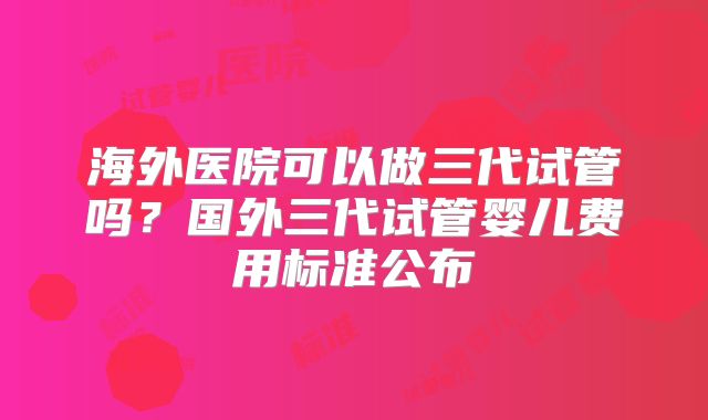 海外医院可以做三代试管吗？国外三代试管婴儿费用标准公布