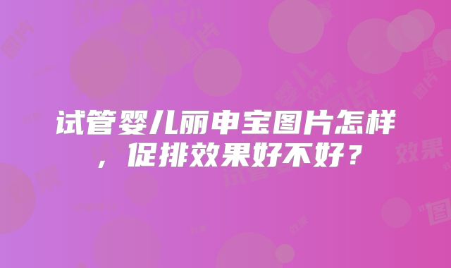 试管婴儿丽申宝图片怎样，促排效果好不好？