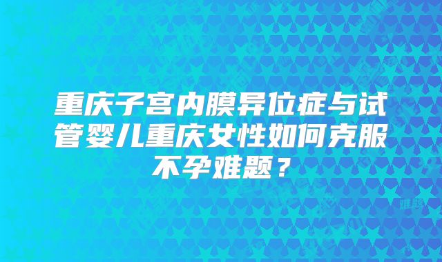 重庆子宫内膜异位症与试管婴儿重庆女性如何克服不孕难题？