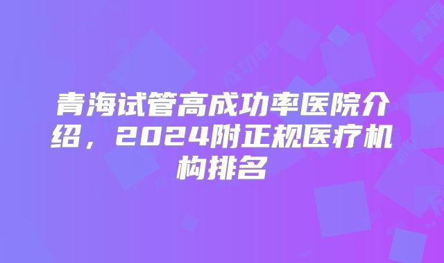 青海试管高成功率医院介绍，2024附正规医疗机构排名