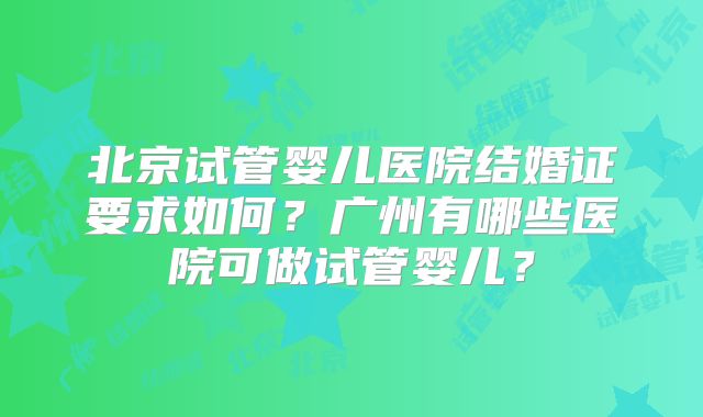 北京试管婴儿医院结婚证要求如何？广州有哪些医院可做试管婴儿？