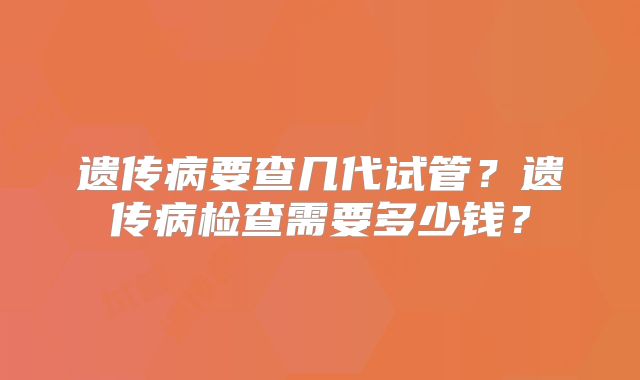 遗传病要查几代试管？遗传病检查需要多少钱？