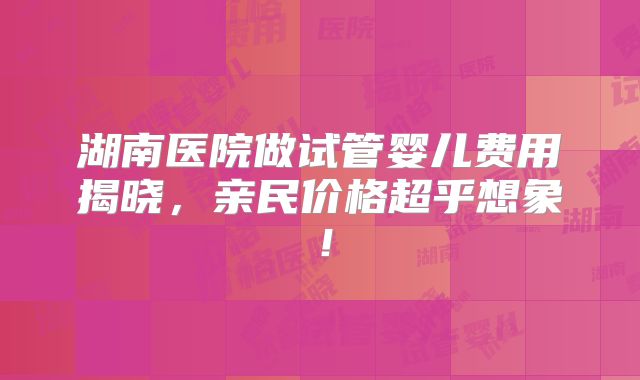 湖南医院做试管婴儿费用揭晓，亲民价格超乎想象！