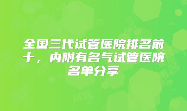 全国三代试管医院排名前十,内附有名气试管医院名单分享