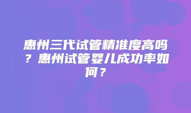 惠州三代试管精准度高吗？惠州试管婴儿成功率如何？