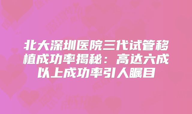 北大深圳医院三代试管移植成功率揭秘：高达六成以上成功率引人瞩目