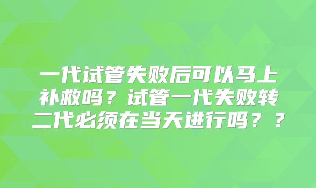 一代试管失败后可以马上补救吗？试管一代失败转二代必须在当天进行吗？？