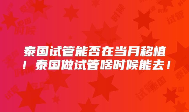 泰国试管能否在当月移植!泰国做试管啥时候能去!
