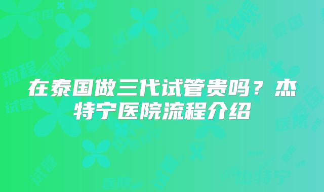 在泰国做三代试管贵吗？杰特宁医院流程介绍