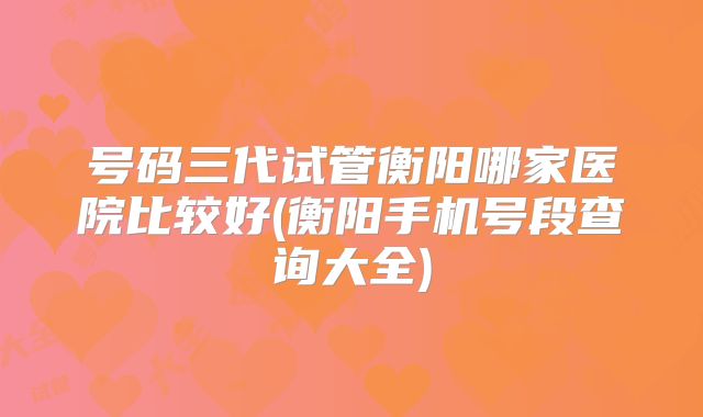 号码三代试管衡阳哪家医院比较好(衡阳手机号段查询大全)