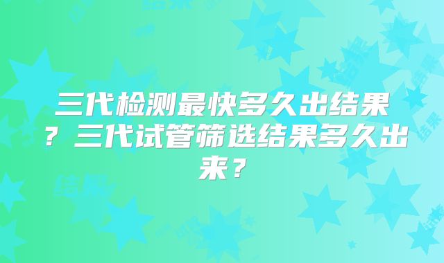 三代检测最快多久出结果?三代试管筛选结果多久出来?