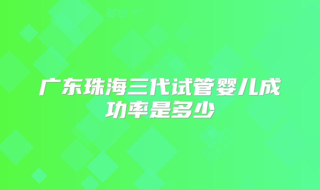 广东珠海三代试管婴儿成功率是多少