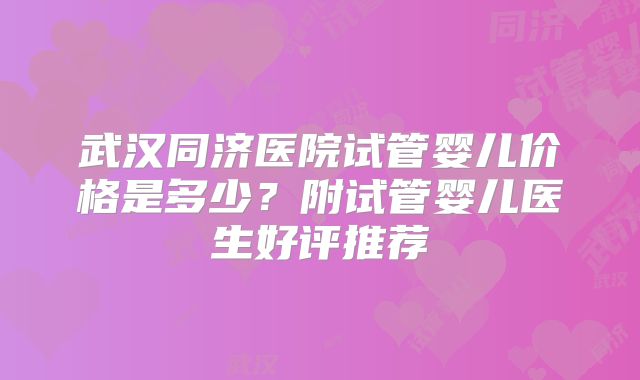 武汉同济医院试管婴儿价格是多少?附试管婴儿医生好评推荐