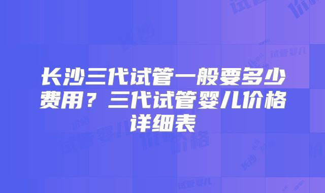 长沙三代试管一般要多少费用？三代试管婴儿价格详细表